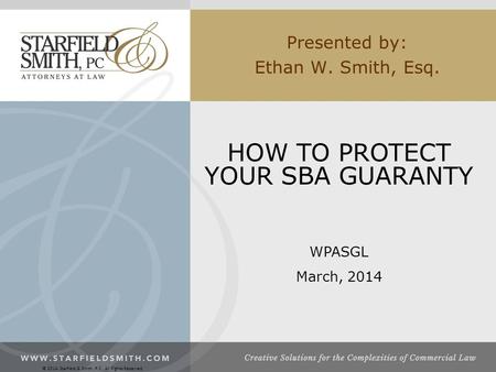 Presented by: Ethan W. Smith, Esq. HOW TO PROTECT YOUR SBA GUARANTY WPASGL March, 2014 © 2014, Starfield & Smith, P.C., All Rights Reserved.