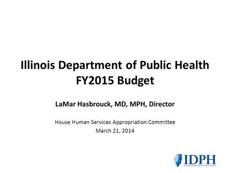 Illinois Department of Public Health FY2015 Budget LaMar Hasbrouck, MD, MPH, Director House Human Services Appropriation Committee March 21, 2014.