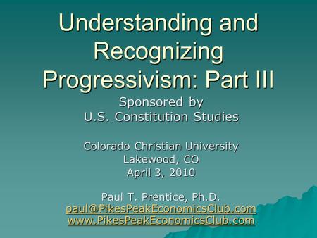 Understanding and Recognizing Progressivism: Part III Sponsored by U.S. Constitution Studies Colorado Christian University Lakewood, CO April 3, 2010 Paul.