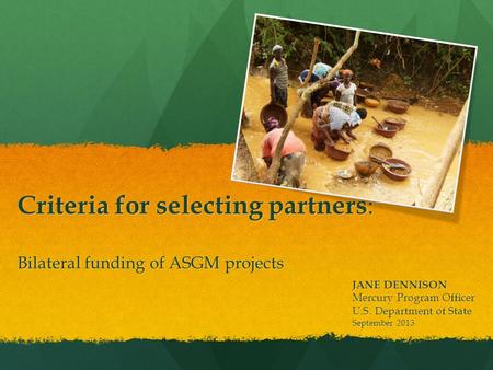 Bilateral funding of ASGM projects JANE DENNISON Mercury Program Officer U.S. Department of State September 2013 Criteria for selecting partners :