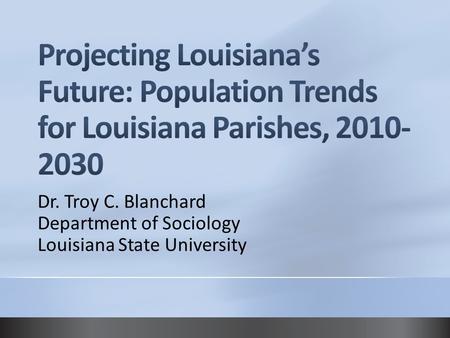 4/14/2017 5:33 AM Projecting Louisiana’s Future: Population Trends for Louisiana Parishes, 2010-2030 Dr. Troy C. Blanchard Department of Sociology Louisiana.