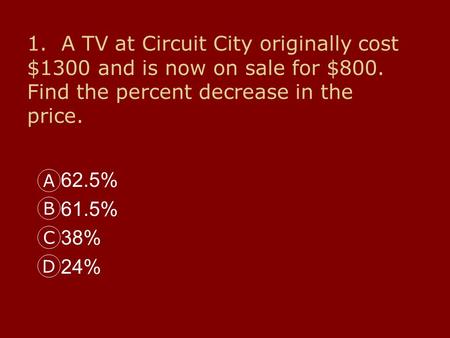 1. A TV at Circuit City originally cost $1300 and is now on sale for $800. Find the percent decrease in the price. 62.5% 61.5% 38% 24% A B C D.