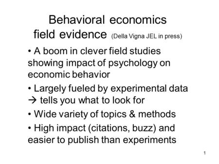 1 Behavioral economics field evidence (Della Vigna JEL in press) A boom in clever field studies showing impact of psychology on economic behavior Largely.