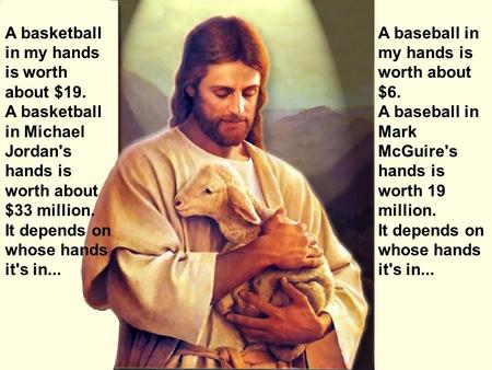 A basketball in my hands is worth about $19. A basketball in Michael Jordan's hands is worth about $33 million. It depends on whose hands it's in... A.