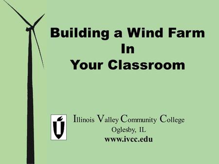 Building a Wind Farm In Your Classroom I llinois V alley C ommunity C ollege Oglesby, IL www.ivcc.edu.