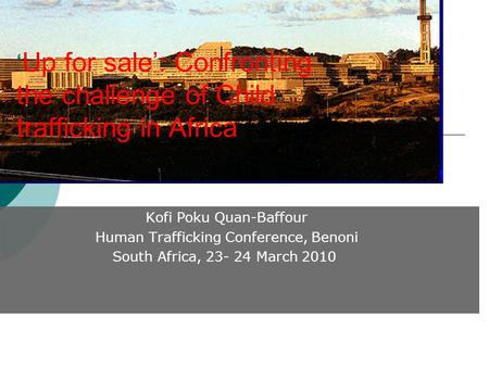 Kofi Poku Quan-Baffour Human Trafficking Conference, Benoni South Africa, 23- 24 March 2010 ‘ Up for sale’: Confronting the challenge of Child trafficking.