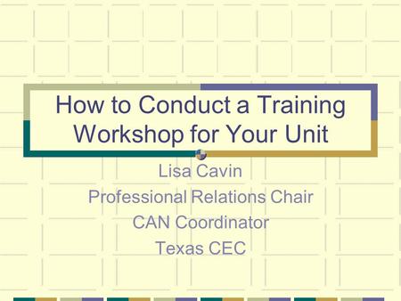 How to Conduct a Training Workshop for Your Unit Lisa Cavin Professional Relations Chair CAN Coordinator Texas CEC.