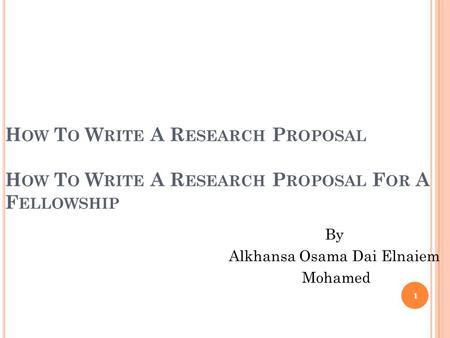 H OW T O W RITE A R ESEARCH P ROPOSAL H OW T O W RITE A R ESEARCH P ROPOSAL F OR A F ELLOWSHIP By Alkhansa Osama Dai Elnaiem Mohamed 1.