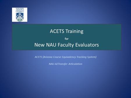 ACETS Training for New NAU Faculty Evaluators ACETS (Arizona Course Equivalency Tracking System) NAU-AZTransfer Articulation.