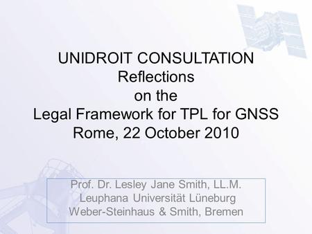 UNIDROIT CONSULTATION Reflections on the Legal Framework for TPL for GNSS Rome, 22 October 2010 Prof. Dr. Lesley Jane Smith, LL.M. Leuphana Universität.