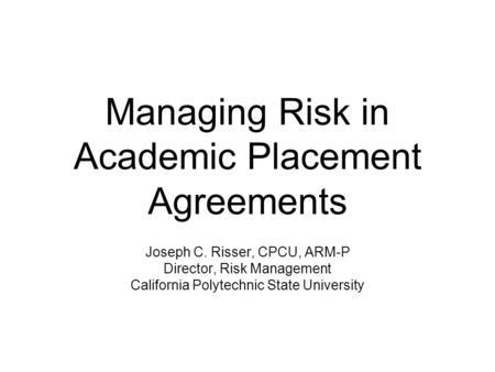 Managing Risk in Academic Placement Agreements Joseph C. Risser, CPCU, ARM-P Director, Risk Management California Polytechnic State University.