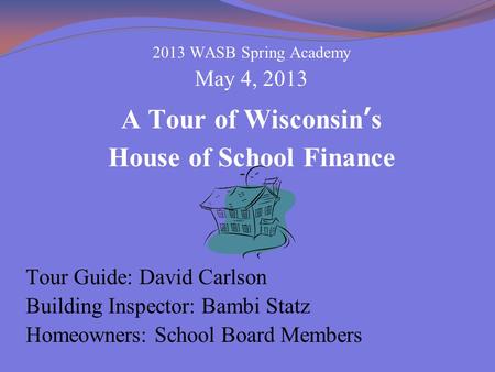 2013 WASB Spring Academy May 4, 2013 A Tour of Wisconsin’s House of School Finance Tour Guide: David Carlson Building Inspector: Bambi Statz Homeowners: