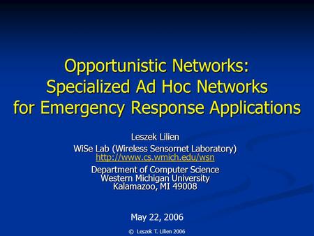 May 22, 2006 © Leszek T. Lilien 2006 Opportunistic Networks: Specialized Ad Hoc Networks for Emergency Response Applications Leszek Lilien WiSe Lab (Wireless.