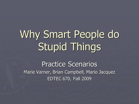 Why Smart People do Stupid Things Practice Scenarios Marie Varner, Brian Campbell, Mario Jacquez EDTEC 670, Fall 2009.