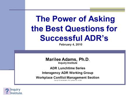 The Power of Asking the Best Questions for Successful ADR’s Marilee Adams, Ph.D. Inquiry Institute ADR Lunchtime Series Interagency ADR Working Group Workplace.