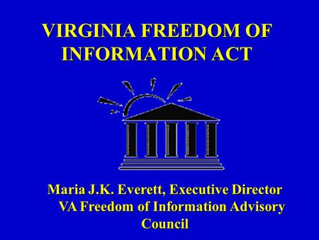 VIRGINIA FREEDOM OF INFORMATION ACT Maria J.K. Everett, Executive Director VA Freedom of Information Advisory Council VA Freedom of Information Advisory.