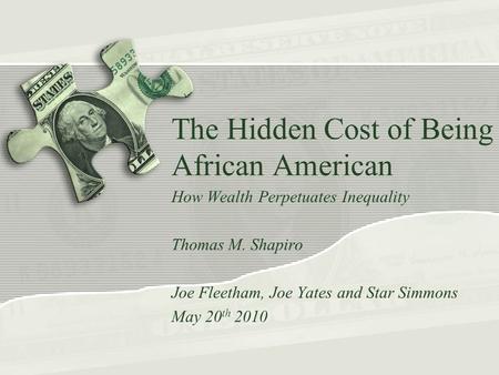 The Hidden Cost of Being African American How Wealth Perpetuates Inequality Thomas M. Shapiro Joe Fleetham, Joe Yates and Star Simmons May 20 th 2010.