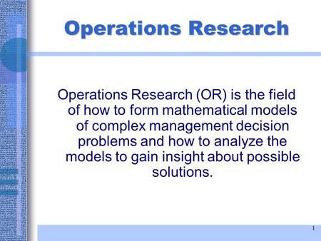 1 Operations Research Operations Research (OR) is the field of how to form mathematical models of complex management decision problems and how to analyze.