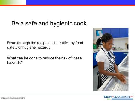 Meatandeducation.com 2012 Be a safe and hygienic cook Read through the recipe and identify any food safety or hygiene hazards. What can be done to reduce.