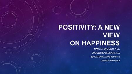 POSITIVITY: A NEW VIEW ON HAPPINESS NANCY A. COLFLESH, PH.D. COLFLESH & ASSOCIATES, LLC EDUCATIONAL CONSULTANT & LEADERSHIP COACH.