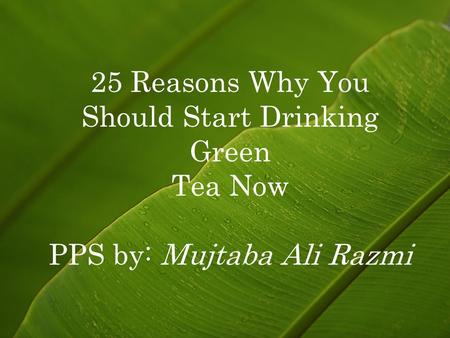 25 Reasons Why You Should Start Drinking Green Tea Now PPS by: Mujtaba Ali Razmi.