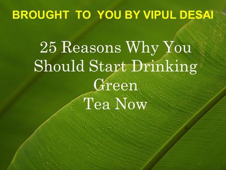 25 Reasons Why You Should Start Drinking Green Tea Now BROUGHT TO YOU BY VIPUL DESAI.