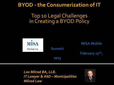 BYOD - the Consumerization of IT Top 10 Legal Challenges in Creating a BYOD Policy Lou Milrad BA, LLB. IT Lawyer & AbD – Municipalities Milrad Law.