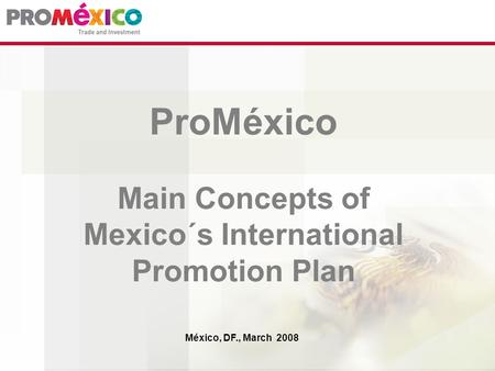 ProMéxico Main Concepts of Mexico´s International Promotion Plan México, DF., March 2008.