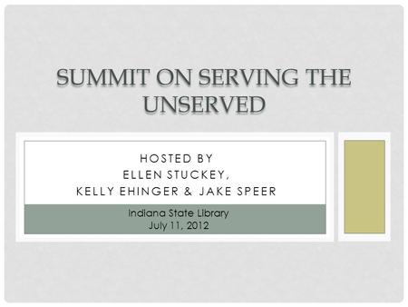 HOSTED BY ELLEN STUCKEY, KELLY EHINGER & JAKE SPEER SUMMIT ON SERVING THE UNSERVED Indiana State Library July 11, 2012.