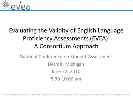 Evaluating the Validity of English Language Proficiency Assessments (EVEA): A Consortium Approach National Conference on Student Assessment Detroit, Michigan.