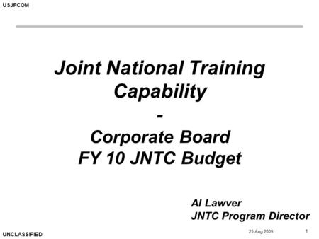 USJFCOM UNCLASSIFIED 25 Aug 2009 1 Joint National Training Capability - Corporate Board FY 10 JNTC Budget Al Lawver JNTC Program Director.