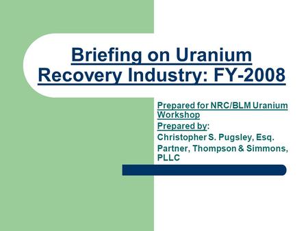 Briefing on Uranium Recovery Industry: FY-2008 Prepared for NRC/BLM Uranium Workshop Prepared by: Christopher S. Pugsley, Esq. Partner, Thompson & Simmons,