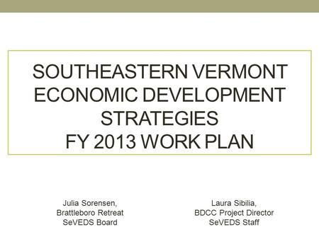 SOUTHEASTERN VERMONT ECONOMIC DEVELOPMENT STRATEGIES FY 2013 WORK PLAN Julia Sorensen, Brattleboro Retreat SeVEDS Board Laura Sibilia, BDCC Project Director.