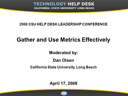 CSULB TECHNOLOGY HELP DESK 2008 CSU HELP DESK LEADERSHIP CONFERENCE Gather and Use Metrics Effectively Moderated by: Dan Olsen California State University,