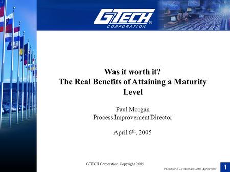 1 Version 2.0 – Practical CMMI, April 2005 GTECH Corporation Copyright 2005 Was it worth it? The Real Benefits of Attaining a Maturity Level Paul Morgan.