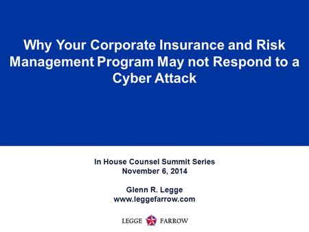 1 Why Your Corporate Insurance and Risk Management Program May not Respond to a Cyber Attack In House Counsel Summit Series November 6, 2014 Glenn R. Legge.