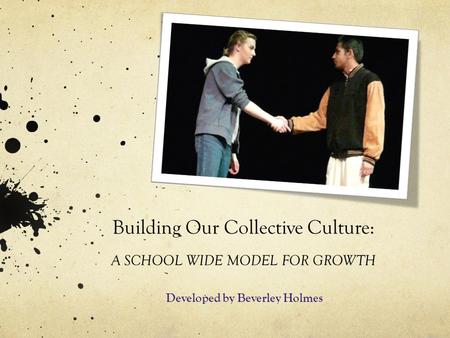 Building Our Collective Culture: A SCHOOL WIDE MODEL FOR GROWTH Developed by Beverley Holmes.