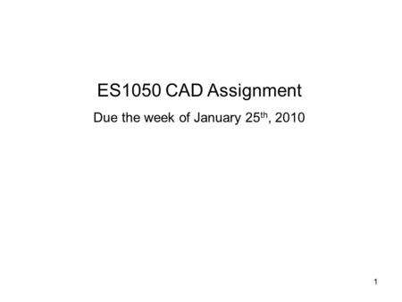 1 ES1050 CAD Assignment Due the week of January 25 th, 2010.