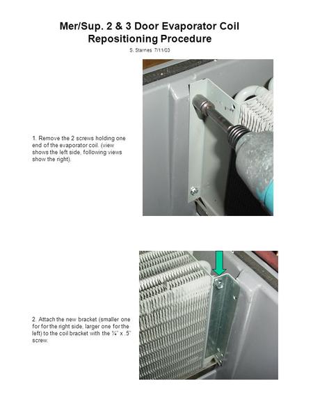 Mer/Sup. 2 & 3 Door Evaporator Coil Repositioning Procedure S. Starnes 7/11/03 1. Remove the 2 screws holding one end of the evaporator coil. (view shows.