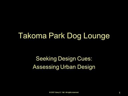 © 2007. Barry D. Yatt. All rights reserved. 1 Takoma Park Dog Lounge Seeking Design Cues: Assessing Urban Design.