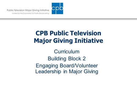 CPB Public Television Major Giving Initiative Curriculum Building Block 2 Engaging Board/Volunteer Leadership in Major Giving.