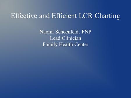 Effective and Efficient LCR Charting Naomi Schoenfeld, FNP Lead Clinician Family Health Center.