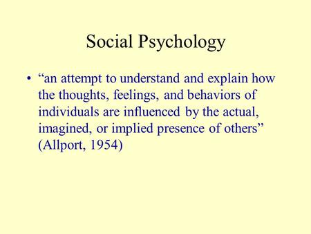 Social Psychology “an attempt to understand and explain how the thoughts, feelings, and behaviors of individuals are influenced by the actual, imagined,