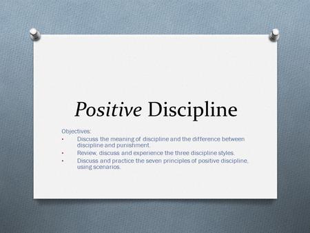 Positive Discipline Objectives: Discuss the meaning of discipline and the difference between discipline and punishment. Review, discuss and experience.