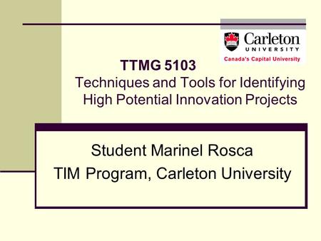 TTMG 5103 Techniques and Tools for Identifying High Potential Innovation Projects Student Marinel Rosca TIM Program, Carleton University.