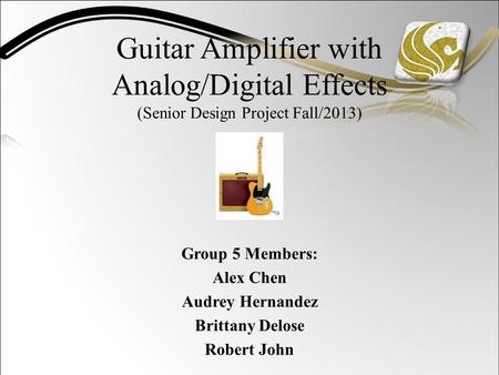 Guitar Amplifier with Analog/Digital Effects (Senior Design Project Fall/2013) Group 5 Members: Alex Chen Audrey Hernandez Brittany Delose Robert John.