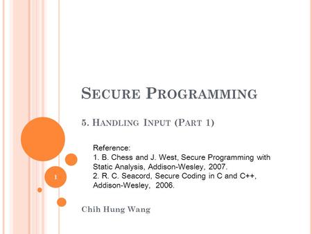 S ECURE P ROGRAMMING 5. H ANDLING I NPUT (P ART 1) Chih Hung Wang Reference: 1. B. Chess and J. West, Secure Programming with Static Analysis, Addison-Wesley,