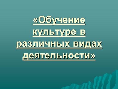 «Обучение культуре в различных видах деятельности»