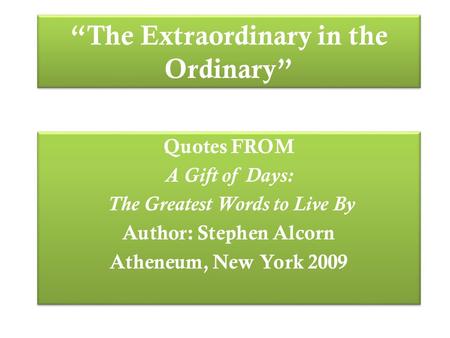 “The Extraordinary in the Ordinary” Quotes FROM A Gift of Days: The Greatest Words to Live By Author: Stephen Alcorn Atheneum, New York 2009 Quotes FROM.