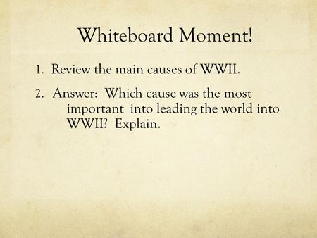 Whiteboard Moment! 1. Review the main causes of WWII. 2. Answer: Which cause was the most important into leading the world into WWII? Explain.